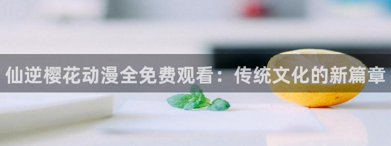 omofun免费下载：仙逆樱花动漫全免费观看：传统文化的新篇章
